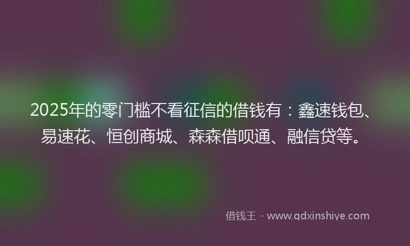 2025年的零门槛不看征信的借钱有：鑫速钱包、易速花、恒创商城、森森借呗通、融信贷等。