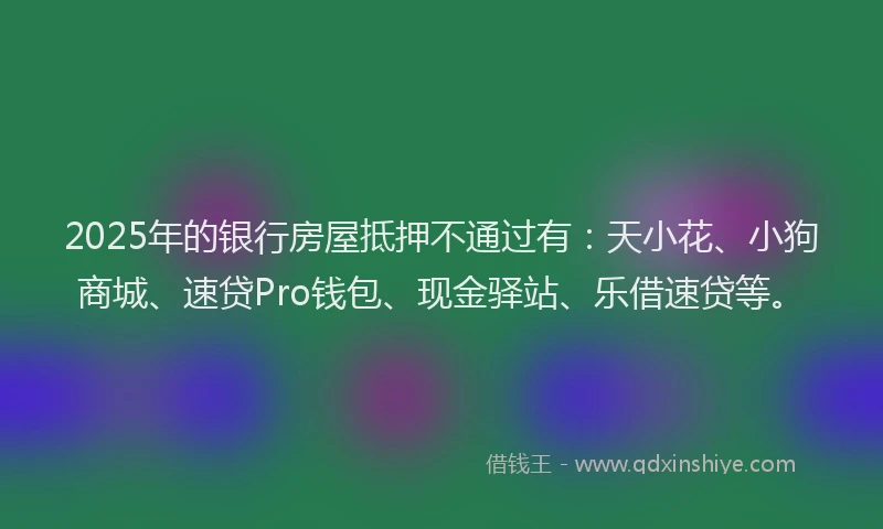 2025年的银行房屋抵押不通过有：天小花、小狗商城、速贷Pro钱包、现金驿站、乐借速贷等。