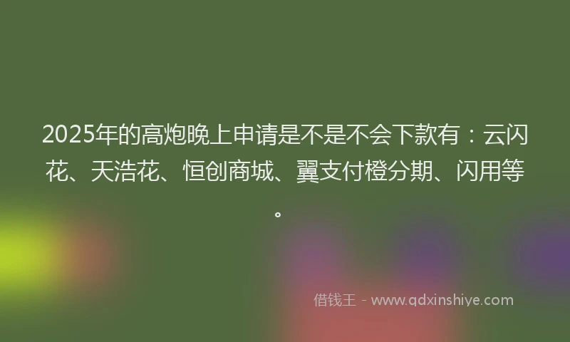 2025年的高炮晚上申请是不是不会下款有：云闪花、天浩花、恒创商城、翼支付橙分期、闪用等。