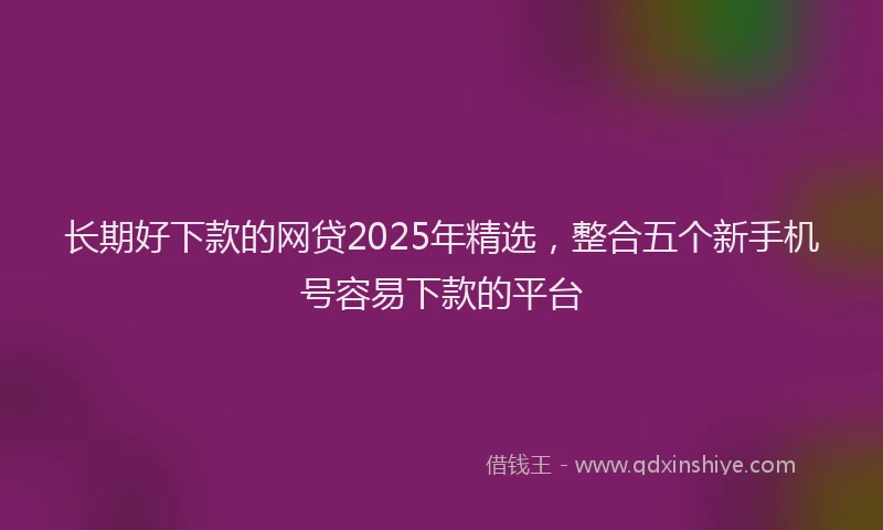 长期好下款的网贷2025年精选，整合五个新手机号容易下款的平台