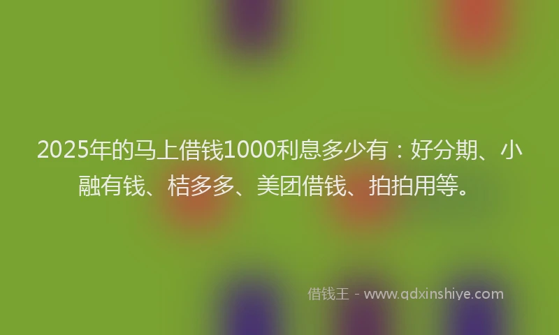 2025年的马上借钱1000利息多少有：好分期、小融有钱、桔多多、美团借钱、拍拍用等。