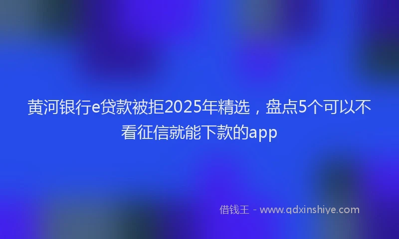 黄河银行e贷款被拒2025年精选，盘点5个可以不看征信就能下款的app