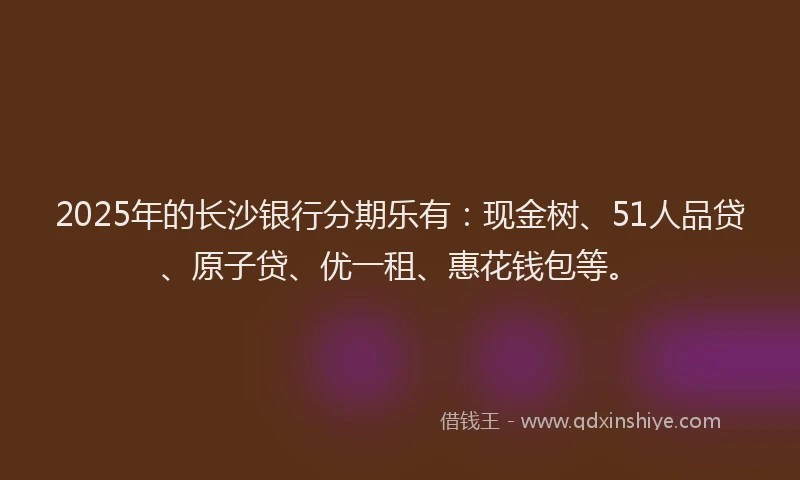 2025年的长沙银行分期乐有：现金树、51人品贷、原子贷、优一租、惠花钱包等。