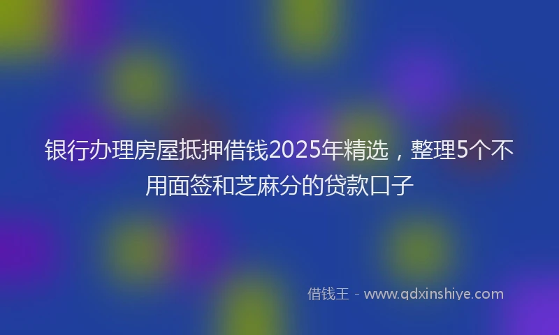 银行办理房屋抵押借钱2025年精选，整理5个不用面签和芝麻分的贷款口子