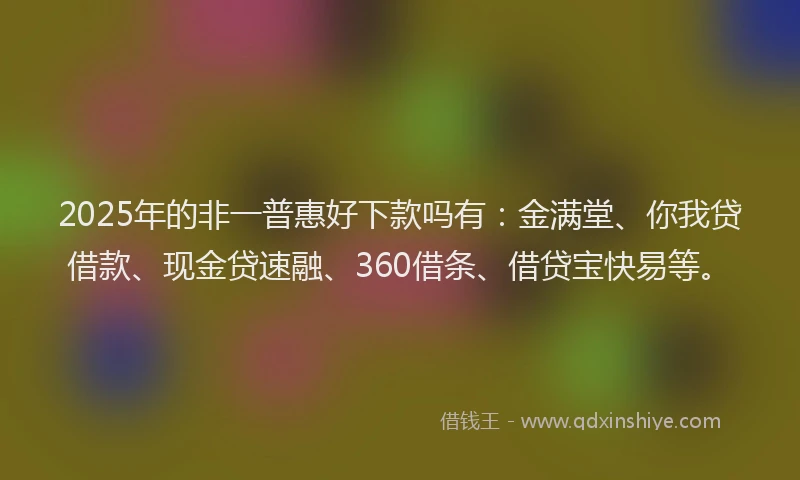 2025年的非一普惠好下款吗有：金满堂、你我贷借款、现金贷速融、360借条、借贷宝快易等。