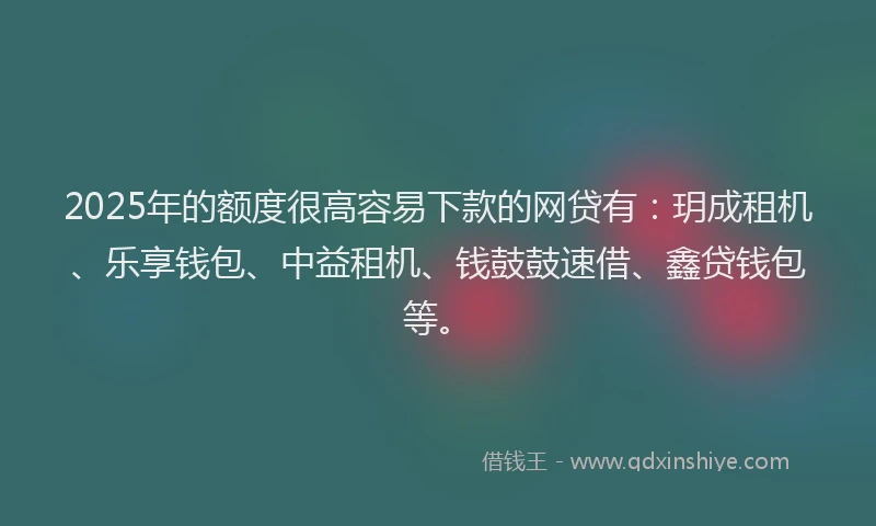 2025年的额度很高容易下款的网贷有：玥成租机、乐享钱包、中益租机、钱鼓鼓速借、鑫贷钱包等。