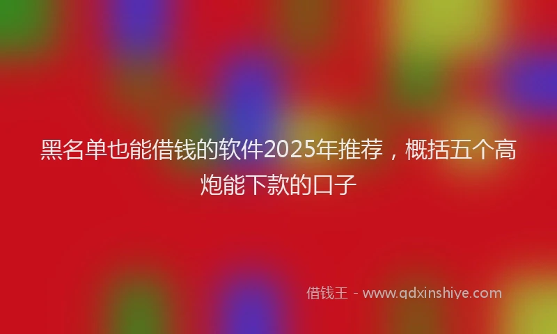 黑名单也能借钱的软件2025年推荐，概括五个高炮能下款的口子