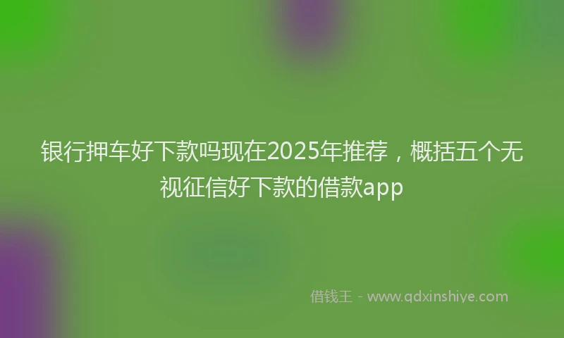 银行押车好下款吗现在2025年推荐，概括五个无视征信好下款的借款app