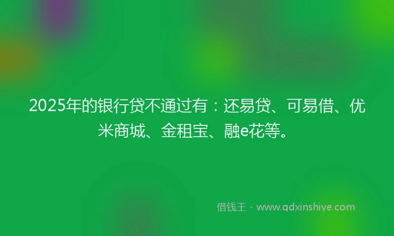 2025年的银行贷不通过有：还易贷、可易借、优米商城、金租宝、融e花等。