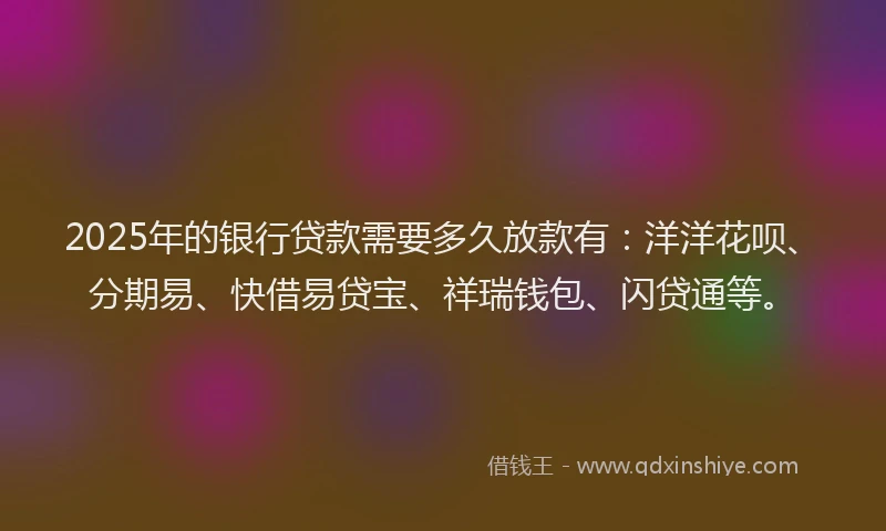 2025年的银行贷款需要多久放款有：洋洋花呗、分期易、快借易贷宝、祥瑞钱包、闪贷通等。