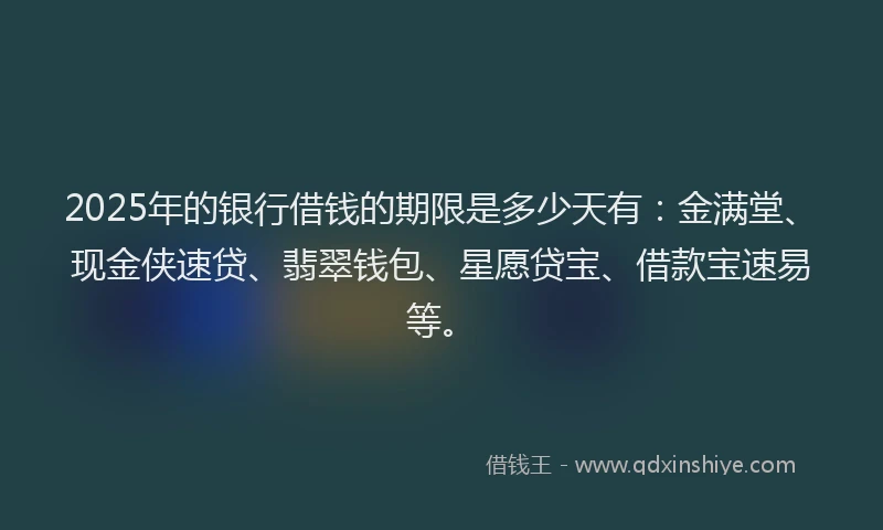 2025年的银行借钱的期限是多少天有：金满堂、现金侠速贷、翡翠钱包、星愿贷宝、借款宝速易等。