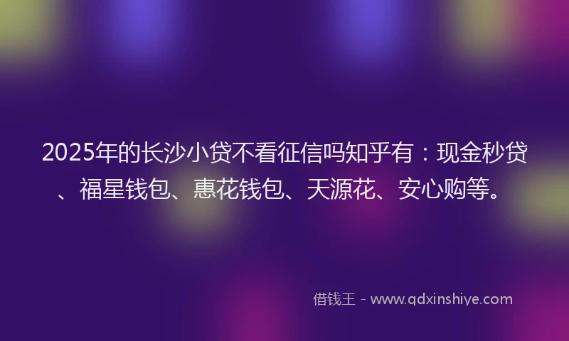 2025年的长沙小贷不看征信吗知乎有：现金秒贷、福星钱包、惠花钱包、天源花、安心购等。