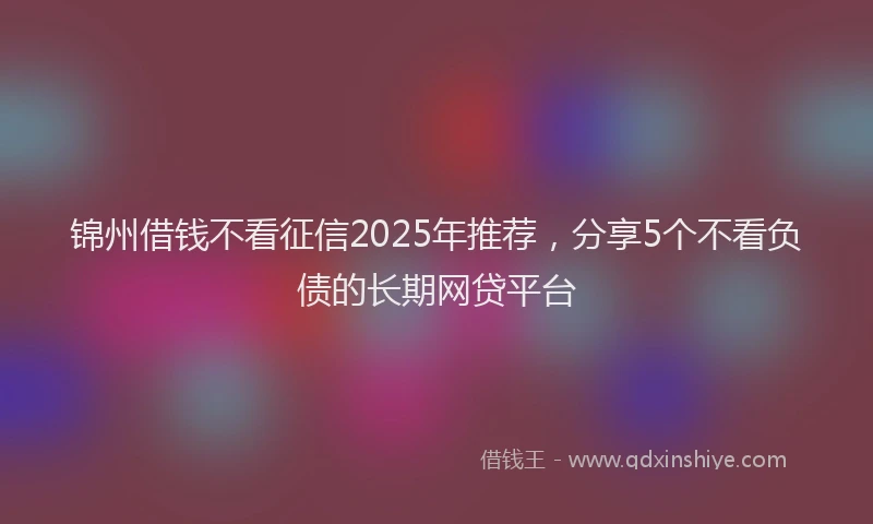 锦州借钱不看征信2025年推荐，分享5个不看负债的长期网贷平台
