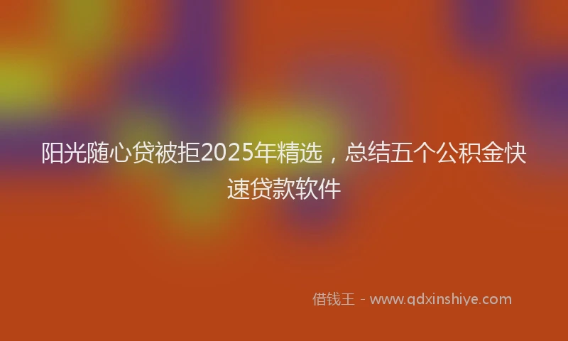 阳光随心贷被拒2025年精选，总结五个公积金快速贷款软件