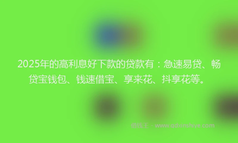 2025年的高利息好下款的贷款有：急速易贷、畅贷宝钱包、钱速借宝、享来花、抖享花等。