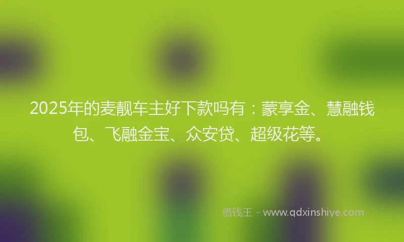 2025年的麦靓车主好下款吗有：蒙享金、慧融钱包、飞融金宝、众安贷、超级花等。