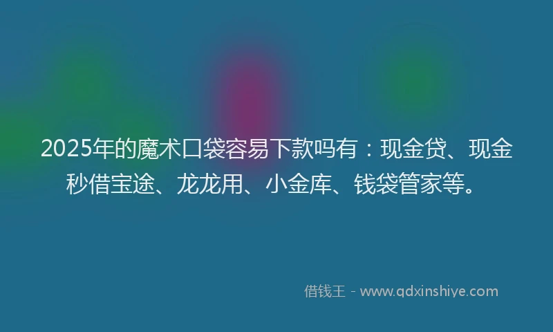 2025年的魔术口袋容易下款吗有：现金贷、现金秒借宝途、龙龙用、小金库、钱袋管家等。