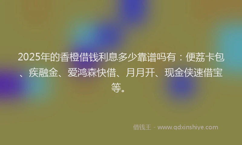 2025年的香橙借钱利息多少靠谱吗有：便荔卡包、疾融金、爱鸿森快借、月月开、现金侠速借宝等。