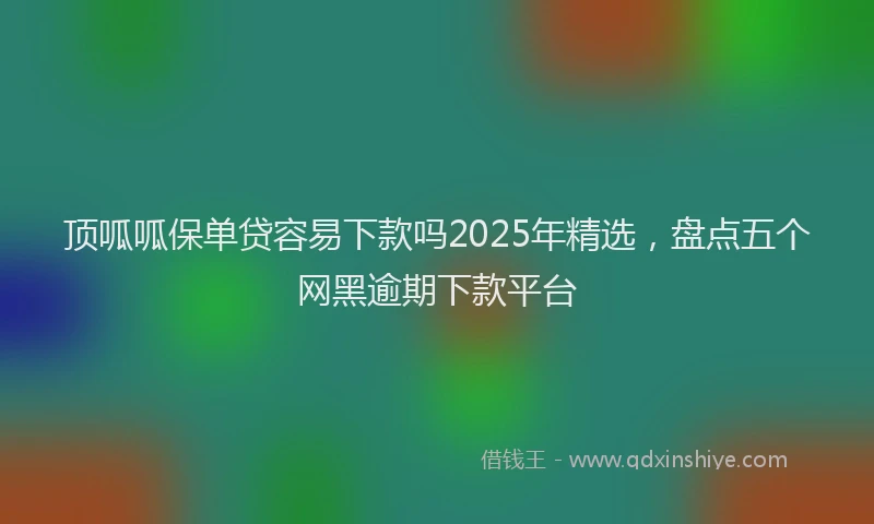 顶呱呱保单贷容易下款吗2025年精选，盘点五个网黑逾期下款平台