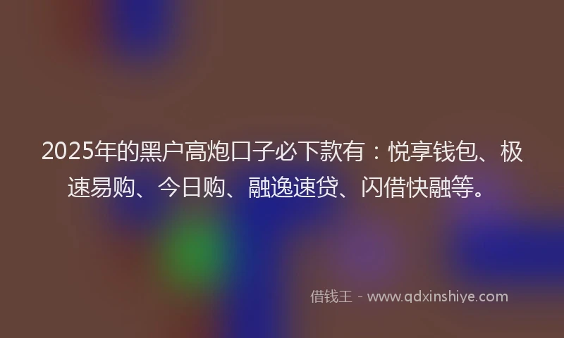 2025年的黑户高炮口子必下款有：悦享钱包、极速易购、今日购、融逸速贷、闪借快融等。