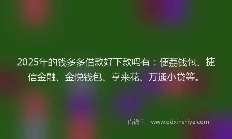 2025年的钱多多借款好下款吗有：便荔钱包、捷信金融、金悦钱包、享来花、万通小贷等。