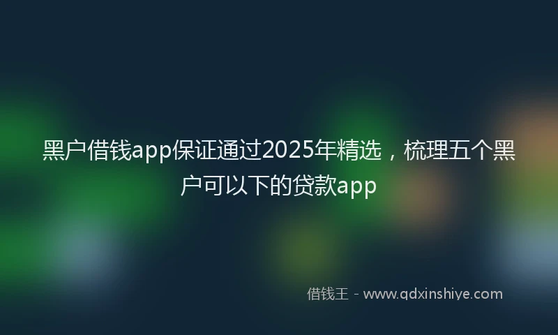黑户借钱app保证通过2025年精选，梳理五个黑户可以下的贷款app