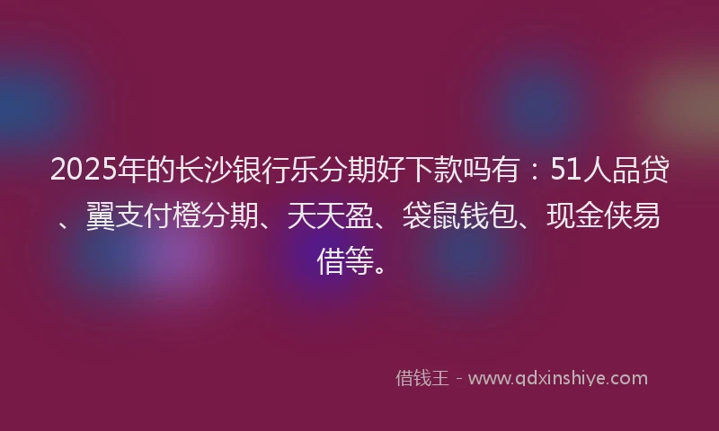 2025年的长沙银行乐分期好下款吗有：51人品贷、翼支付橙分期、天天盈、袋鼠钱包、现金侠易借等。