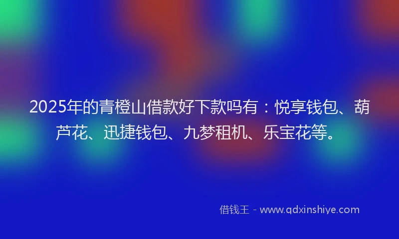 2025年的青橙山借款好下款吗有：悦享钱包、葫芦花、迅捷钱包、九梦租机、乐宝花等。