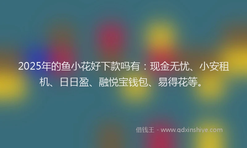 2025年的鱼小花好下款吗有：现金无忧、小安租机、日日盈、融悦宝钱包、易得花等。