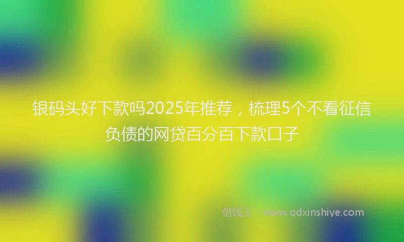 银码头好下款吗2025年推荐，梳理5个不看征信负债的网贷百分百下款口子