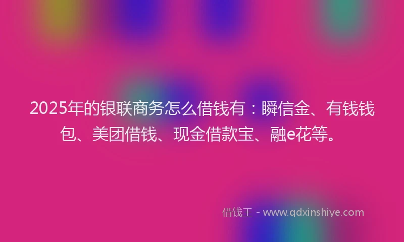 2025年的银联商务怎么借钱有：瞬信金、有钱钱包、美团借钱、现金借款宝、融e花等。