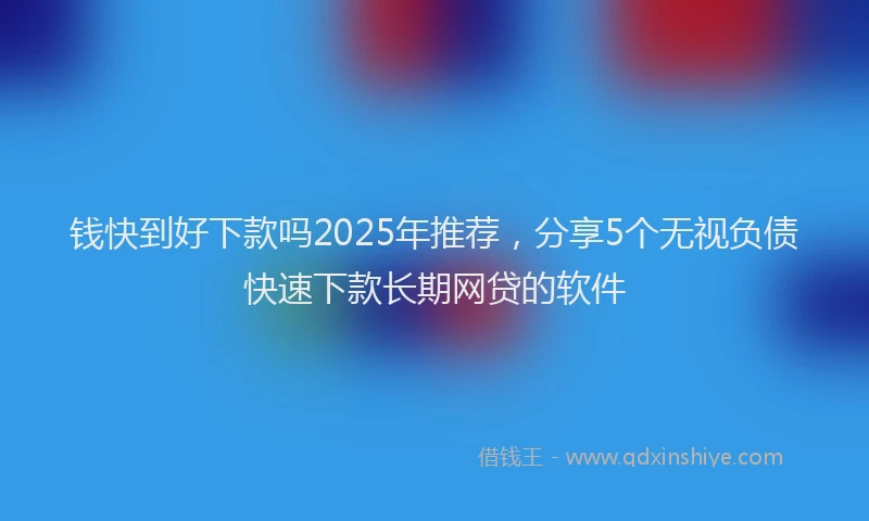 钱快到好下款吗2025年推荐，分享5个无视负债快速下款长期网贷的软件