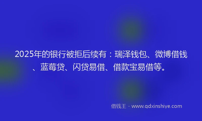 2025年的银行被拒后续有：瑞泽钱包、微博借钱、蓝莓贷、闪贷易借、借款宝易借等。