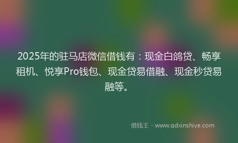 2025年的驻马店微信借钱有：现金白鸽贷、畅享租机、悦享Pro钱包、现金贷易借融、现金秒贷易融等。