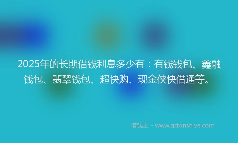 2025年的长期借钱利息多少有：有钱钱包、鑫融钱包、翡翠钱包、超快购、现金侠快借通等。
