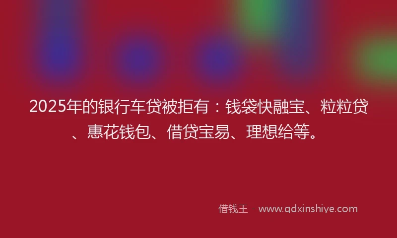 2025年的银行车贷被拒有：钱袋快融宝、粒粒贷、惠花钱包、借贷宝易、理想给等。