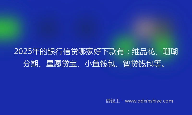 2025年的银行信贷哪家好下款有：维品花、珊瑚分期、星愿贷宝、小鱼钱包、智贷钱包等。