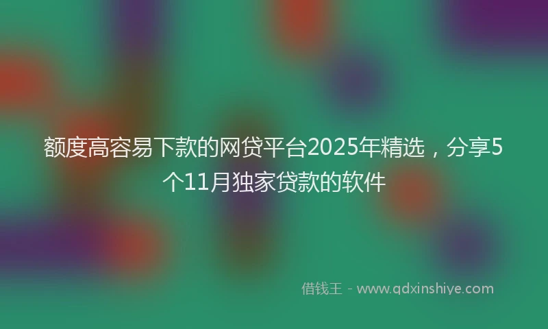 额度高容易下款的网贷平台2025年精选，分享5个11月独家贷款的软件