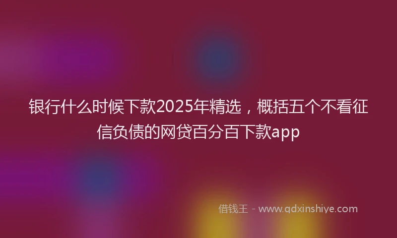 银行什么时候下款2025年精选，概括五个不看征信负债的网贷百分百下款app
