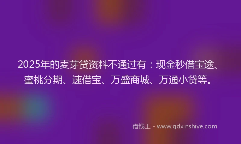 2025年的麦芽贷资料不通过有：现金秒借宝途、蜜桃分期、速借宝、万盛商城、万通小贷等。