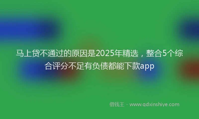 马上贷不通过的原因是2025年精选，整合5个综合评分不足有负债都能下款app