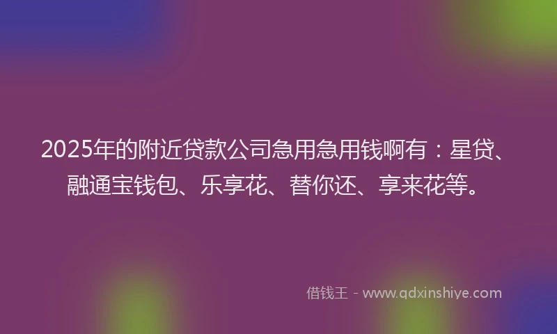 2025年的附近贷款公司急用急用钱啊有：星贷、融通宝钱包、乐享花、替你还、享来花等。