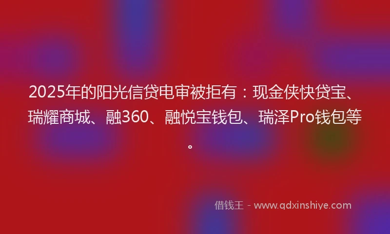 2025年的阳光信贷电审被拒有：现金侠快贷宝、瑞耀商城、融360、融悦宝钱包、瑞泽Pro钱包等。