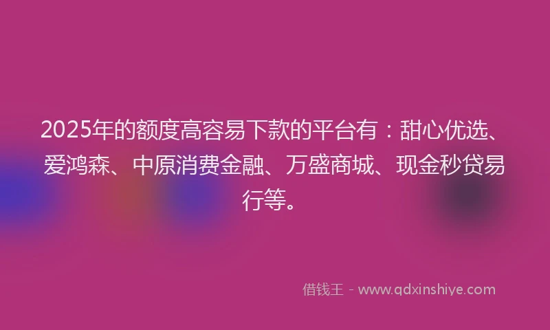 2025年的额度高容易下款的平台有：甜心优选、爱鸿森、中原消费金融、万盛商城、现金秒贷易行等。