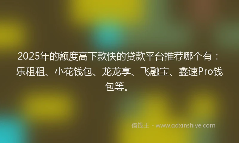 2025年的额度高下款快的贷款平台推荐哪个有：乐租租、小花钱包、龙龙享、飞融宝、鑫速Pro钱包等。