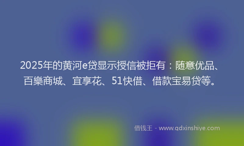 2025年的黄河e贷显示授信被拒有：随意优品、百樂商城、宜享花、51快借、借款宝易贷等。
