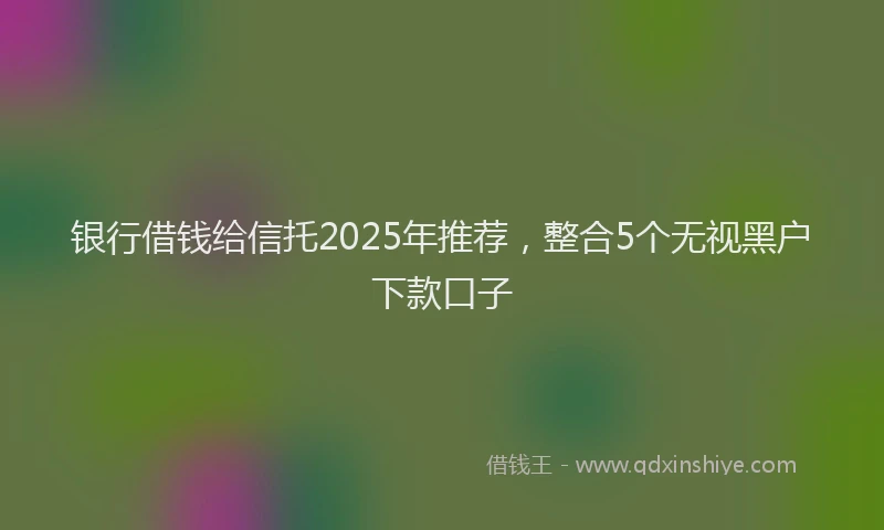 银行借钱给信托2025年推荐，整合5个无视黑户下款口子