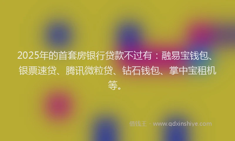 2025年的首套房银行贷款不过有：融易宝钱包、银票速贷、腾讯微粒贷、钻石钱包、掌中宝租机等。