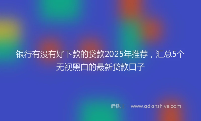 银行有没有好下款的贷款2025年推荐，汇总5个无视黑白的最新贷款口子