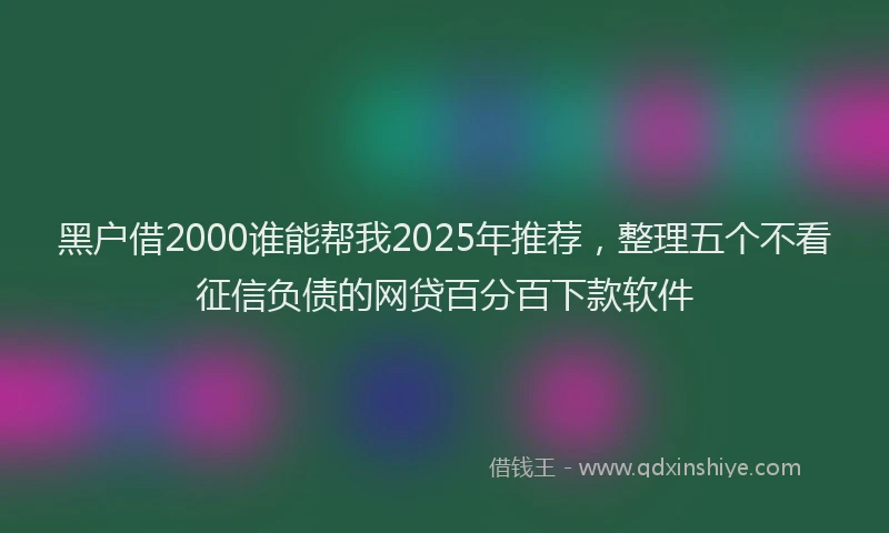 黑户借2000谁能帮我2025年推荐，整理五个不看征信负债的网贷百分百下款软件